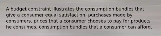 A budget constraint illustrates the consumption bundles that give a consumer equal satisfaction. purchases made by consumers. prices that a consumer chooses to pay for products he consumes. consumption bundles that a consumer can afford.