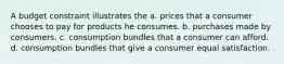 A budget constraint illustrates the a. prices that a consumer chooses to pay for products he consumes. b. purchases made by consumers. c. consumption bundles that a consumer can afford. d. consumption bundles that give a consumer equal satisfaction.