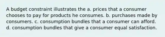 A budget constraint illustrates the a. prices that a consumer chooses to pay for products he consumes. b. purchases made by consumers. c. consumption bundles that a consumer can afford. d. consumption bundles that give a consumer equal satisfaction.