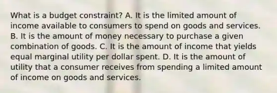 What is a budget​ constraint? A. It is the limited amount of income available to consumers to spend on goods and services. B. It is the amount of money necessary to purchase a given combination of goods. C. It is the amount of income that yields equal marginal utility per dollar spent. D. It is the amount of utility that a consumer receives from spending a limited amount of income on goods and services.