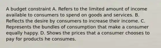 A budget constraint A. Refers to the limited amount of income available to consumers to spend on goods and services. B. Reflects the desire by consumers to increase their income. C. Represents the bundles of consumption that make a consumer equally happy. D. Shows the prices that a consumer chooses to pay for products he consumes.