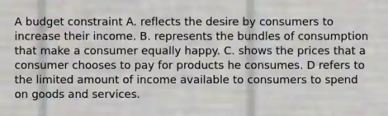 A budget constraint A. reflects the desire by consumers to increase their income. B. represents the bundles of consumption that make a consumer equally happy. C. shows the prices that a consumer chooses to pay for products he consumes. D refers to the limited amount of income available to consumers to spend on goods and services.