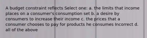 A budget constraint reflects Select one: a. the limits that income places on a consumer's consumption set b. a desire by consumers to increase their income c. the prices that a consumer chooses to pay for products he consumes Incorrect d. all of the above