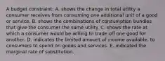 A budget constraint: A. shows the change in total utility a consumer receives from consuming one additional unit of a good or service. B. shows the combinations of consumption bundles that give the consumer the same utility. C. shows the rate at which a consumer would be willing to trade off one good for another. D. indicates the limited amount of income available. to consumers to spend on goods and services. E. indicated the marginal rate of substitution.