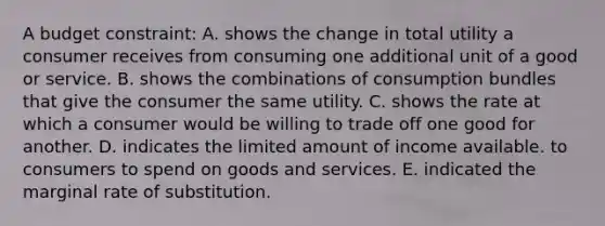 A budget constraint: A. shows the change in total utility a consumer receives from consuming one additional unit of a good or service. B. shows the combinations of consumption bundles that give the consumer the same utility. C. shows the rate at which a consumer would be willing to trade off one good for another. D. indicates the limited amount of income available. to consumers to spend on goods and services. E. indicated the marginal rate of substitution.