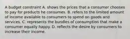 A budget constraint A. shows the prices that a consumer chooses to pay for products he consumes. B. refers to the limited amount of income available to consumers to spend on goods and services. C. represents the bundles of consumption that make a consumer equally happy. D. reflects the desire by consumers to increase their income.