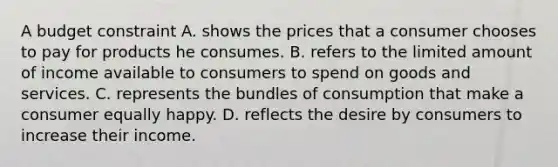 A budget constraint A. shows the prices that a consumer chooses to pay for products he consumes. B. refers to the limited amount of income available to consumers to spend on goods and services. C. represents the bundles of consumption that make a consumer equally happy. D. reflects the desire by consumers to increase their income.