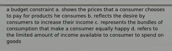 a budget constraint a. shows the prices that a consumer chooses to pay for products he consumes b. reflects the desire by consumers to increase their income c. represents the bundles of consumption that make a consumer equally happy d. refers to the limited amount of income available to consumer to spend on goods