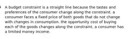 A budget constraint is a straight line because the tastes and preferences of the consumer change along the constraint. a consumer faces a fixed price of both goods that do not change with changes in consumption. the opportunity cost of buying each of the goods changes along the constraint. a consumer has a limited money income.