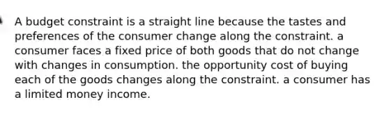 A budget constraint is a straight line because the tastes and preferences of the consumer change along the constraint. a consumer faces a fixed price of both goods that do not change with changes in consumption. the opportunity cost of buying each of the goods changes along the constraint. a consumer has a limited money income.