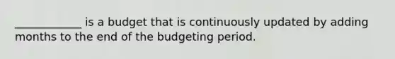 ____________ is a budget that is continuously updated by adding months to the end of the budgeting period.