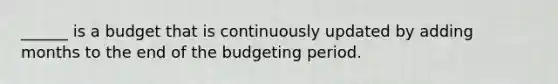 ______ is a budget that is continuously updated by adding months to the end of the budgeting period.