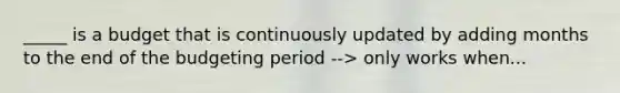 _____ is a budget that is continuously updated by adding months to the end of the budgeting period --> only works when...