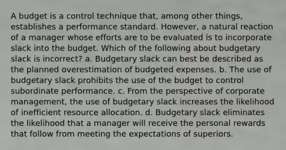 A budget is a control technique that, among other things, establishes a performance standard. However, a natural reaction of a manager whose efforts are to be evaluated is to incorporate slack into the budget. Which of the following about budgetary slack is incorrect? a. Budgetary slack can best be described as the planned overestimation of budgeted expenses. b. The use of budgetary slack prohibits the use of the budget to control subordinate performance. c. From the perspective of corporate management, the use of budgetary slack increases the likelihood of inefficient resource allocation. d. Budgetary slack eliminates the likelihood that a manager will receive the personal rewards that follow from meeting the expectations of superiors.