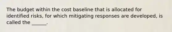 The budget within the cost baseline that is allocated for identified risks, for which mitigating responses are developed, is called the ______.