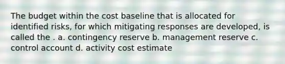 The budget within the cost baseline that is allocated for identified risks, for which mitigating responses are developed, is called the . a. contingency reserve b. management reserve c. control account d. activity cost estimate