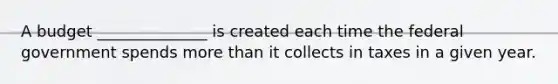 A budget ______________ is created each time the federal government spends more than it collects in taxes in a given year.