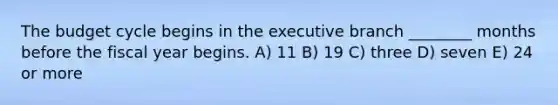 The budget cycle begins in the executive branch ________ months before the fiscal year begins. A) 11 B) 19 C) three D) seven E) 24 or more