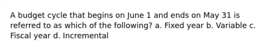 A budget cycle that begins on June 1 and ends on May 31 is referred to as which of the following? a. Fixed year b. Variable c. Fiscal year d. Incremental