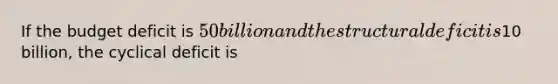 If the budget deficit is 50 billion and the structural deficit is10 billion, the cyclical deficit is