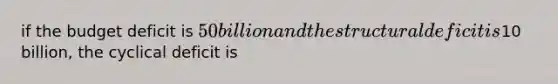 if the budget deficit is 50 billion and the structural deficit is10 billion, the cyclical deficit is