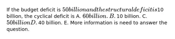 If the budget deficit is​ 50 billion and the structural deficit is​10 billion, the cyclical deficit is A. ​60 billion. B. ​10 billion. C. ​50 billion D. ​40 billion. E. More information is need to answer the question.