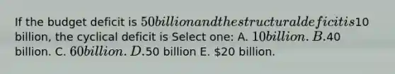 If the budget deficit is 50 billion and the structural deficit is10 billion, the cyclical deficit is Select one: A. 10 billion. B.40 billion. C. 60 billion. D.50 billion E. 20 billion.