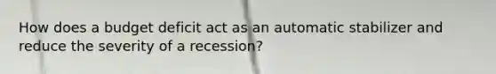 How does a budget deficit act as an automatic stabilizer and reduce the severity of a​ recession?