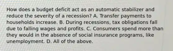 How does a budget deficit act as an automatic stabilizer and reduce the severity of a​ recession? A. Transfer payments to households increase. B. During​ recessions, tax obligations fall due to falling wages and profits. C. Consumers spend more than they would in the absence of social insurance​ programs, like unemployment. D. All of the above.