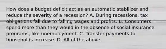 How does a budget deficit act as an automatic stabilizer and reduce the severity of a​ recession? A. During​ recessions, tax obligations fall due to falling wages and profits. B. Consumers spend more than they would in the absence of social insurance​ programs, like unemployment. C. Transfer payments to households increase. D. All of the above.