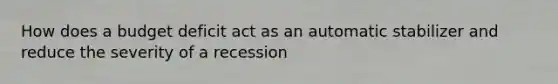 How does a budget deficit act as an automatic stabilizer and reduce the severity of a​ recession