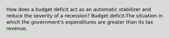 How does a budget deficit act as an automatic stabilizer and reduce the severity of a​ recession? Budget deficit-The situation in which the​ government's expenditures are greater than its tax revenue.