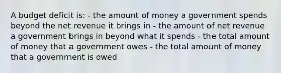 A budget deficit is: - the amount of money a government spends beyond the net revenue it brings in - the amount of net revenue a government brings in beyond what it spends - the total amount of money that a government owes - the total amount of money that a government is owed