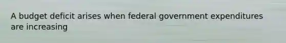 A budget deficit arises when federal government expenditures are increasing