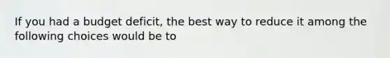 If you had a budget deficit, the best way to reduce it among the following choices would be to