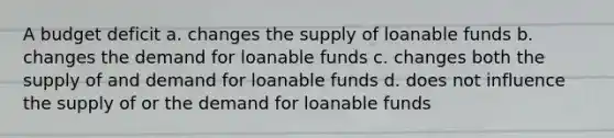 A budget deficit a. changes the supply of loanable funds b. changes the demand for loanable funds c. changes both the supply of and demand for loanable funds d. does not influence the supply of or the demand for loanable funds