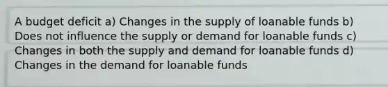 A budget deficit a) Changes in the supply of loanable funds b) Does not influence the supply or demand for loanable funds c) Changes in both the supply and demand for loanable funds d) Changes in the demand for loanable funds