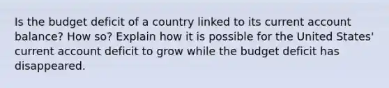 Is the budget deficit of a country linked to its current account balance? How so? Explain how it is possible for the United States' current account deficit to grow while the budget deficit has disappeared.