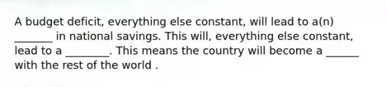 A budget deficit, everything else constant, will lead to a(n) _______ in national savings. This will, everything else constant, lead to a ________. This means the country will become a ______ with the rest of the world .