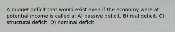 A budget deficit that would exist even if the economy were at potential income is called a: A) passive deficit. B) real deficit. C) structural deficit. D) nominal deficit.