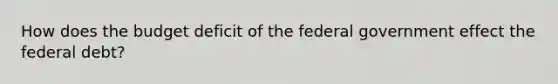 How does the budget deficit of the federal government effect the federal debt?