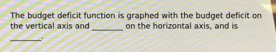 The budget deficit function is graphed with the budget deficit on the vertical axis and ________ on the horizontal axis, and is ________.