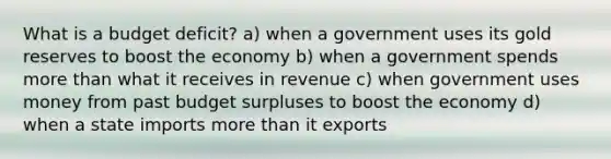 What is a budget deficit? a) when a government uses its gold reserves to boost the economy b) when a government spends more than what it receives in revenue c) when government uses money from past budget surpluses to boost the economy d) when a state imports more than it exports