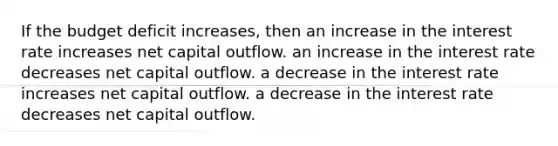 If the budget deficit increases, then an increase in the interest rate increases net capital outflow. an increase in the interest rate decreases net capital outflow. a decrease in the interest rate increases net capital outflow. a decrease in the interest rate decreases net capital outflow.