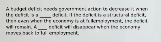 A budget deficit needs government action to decrease it when the deficit is a _____ deficit. If the deficit is a structural​ deficit, then even when the economy is at full​employment, the deficit will remain. A ____ deficit will disappear when the economy moves back to full employment.