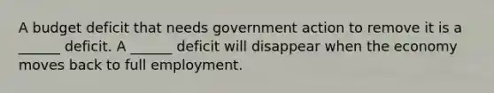 A budget deficit that needs government action to remove it is a​ ______ deficit. A​ ______ deficit will disappear when the economy moves back to full employment.