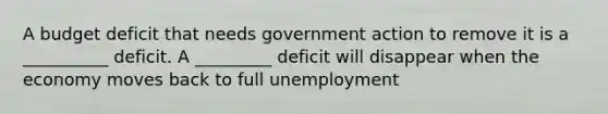 A budget deficit that needs government action to remove it is a __________ deficit. A _________ deficit will disappear when the economy moves back to full unemployment