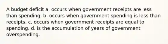 A budget deficit a. occurs when government receipts are less than spending. b. occurs when government spending is less than receipts. c. occurs when government receipts are equal to spending. d. is the accumulation of years of government overspending.