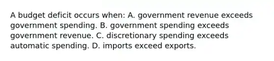 A budget deficit occurs when: A. government revenue exceeds government spending. B. government spending exceeds government revenue. C. discretionary spending exceeds automatic spending. D. imports exceed exports.