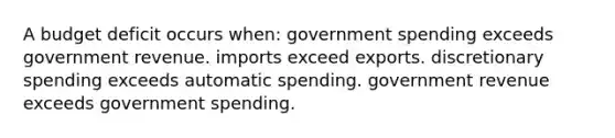 A budget deficit occurs when: government spending exceeds government revenue. imports exceed exports. discretionary spending exceeds automatic spending. government revenue exceeds government spending.